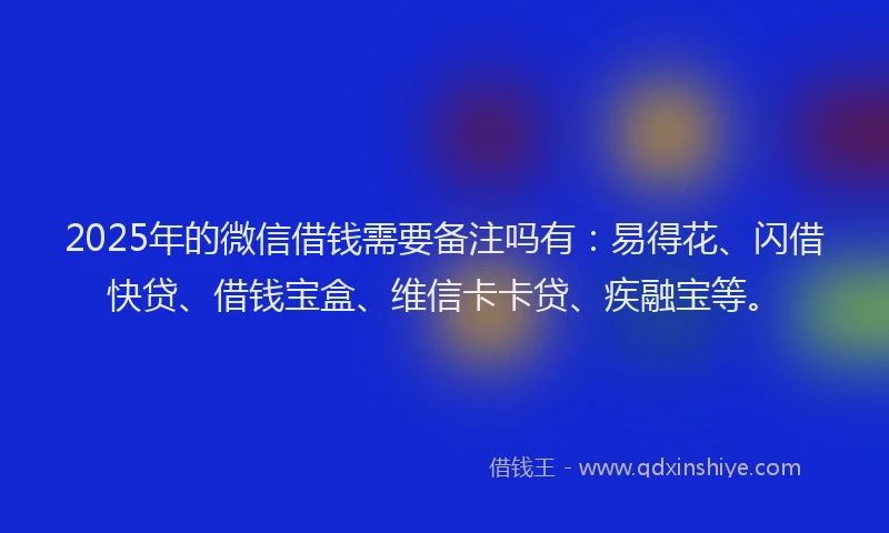 2025年的微信借钱需要备注吗有：易得花、闪借快贷、借钱宝盒、维信卡卡贷、疾融宝等。