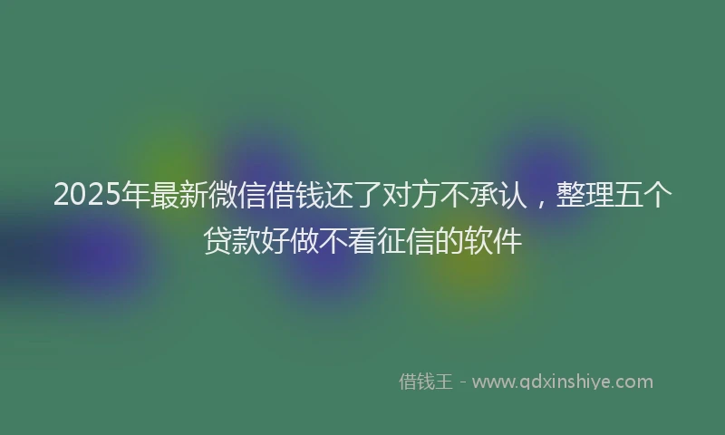 2025年最新微信借钱还了对方不承认，整理五个贷款好做不看征信的软件