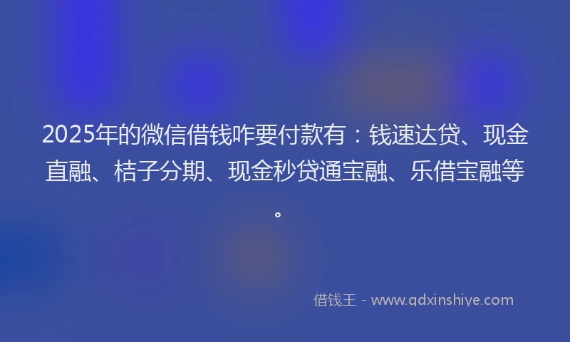 2025年的微信借钱咋要付款有：钱速达贷、现金直融、桔子分期、现金秒贷通宝融、乐借宝融等。