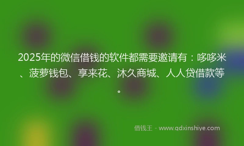 2025年的微信借钱的软件都需要邀请有：哆哆米、菠萝钱包、享来花、沐久商城、人人贷借款等。