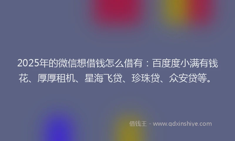 2025年的微信想借钱怎么借有：百度度小满有钱花、厚厚租机、星海飞贷、珍珠贷、众安贷等。