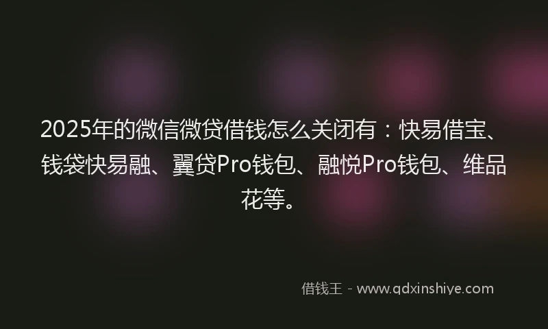 2025年的微信微贷借钱怎么关闭有：快易借宝、钱袋快易融、翼贷Pro钱包、融悦Pro钱包、维品花等。