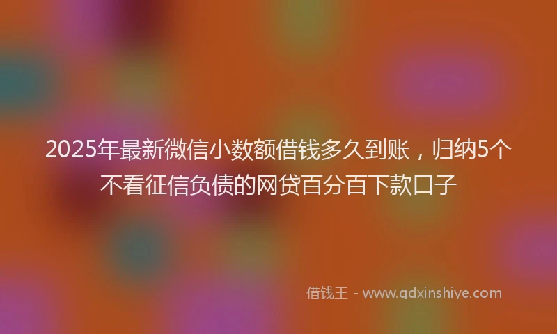 2025年最新微信小数额借钱多久到账，归纳5个不看征信负债的网贷百分百下款口子