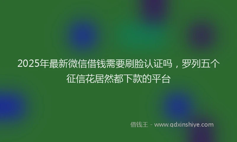 2025年最新微信借钱需要刷脸认证吗，罗列五个征信花居然都下款的平台