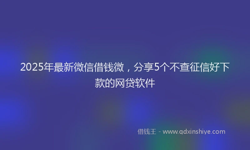 2025年最新微信借钱微，分享5个不查征信好下款的网贷软件