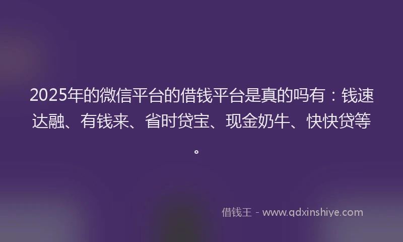 2025年的微信平台的借钱平台是真的吗有：钱速达融、有钱来、省时贷宝、现金奶牛、快快贷等。