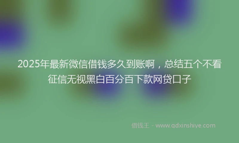 2025年最新微信借钱多久到账啊，总结五个不看征信无视黑白百分百下款网贷口子