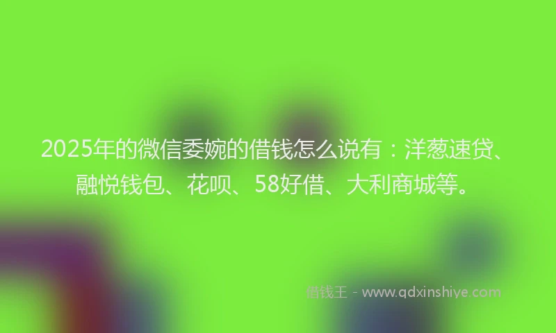 2025年的微信委婉的借钱怎么说有：洋葱速贷、融悦钱包、花呗、58好借、大利商城等。
