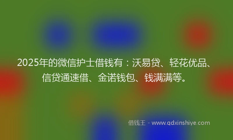 2025年的微信护士借钱有：沃易贷、轻花优品、信贷通速借、金诺钱包、钱满满等。