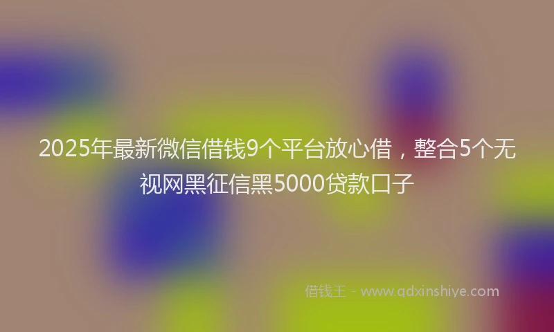 2025年最新微信借钱9个平台放心借，整合5个无视网黑征信黑5000贷款口子