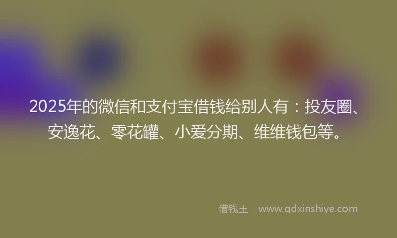 2025年的微信和支付宝借钱给别人有：投友圈、安逸花、零花罐、小爱分期、维维钱包等。