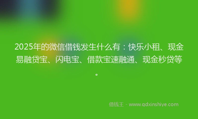 2025年的微信借钱发生什么有：快乐小租、现金易融贷宝、闪电宝、借款宝速融通、现金秒贷等。