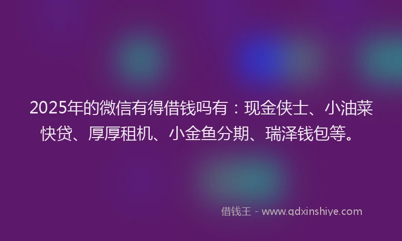 2025年的微信有得借钱吗有：现金侠士、小油菜快贷、厚厚租机、小金鱼分期、瑞泽钱包等。