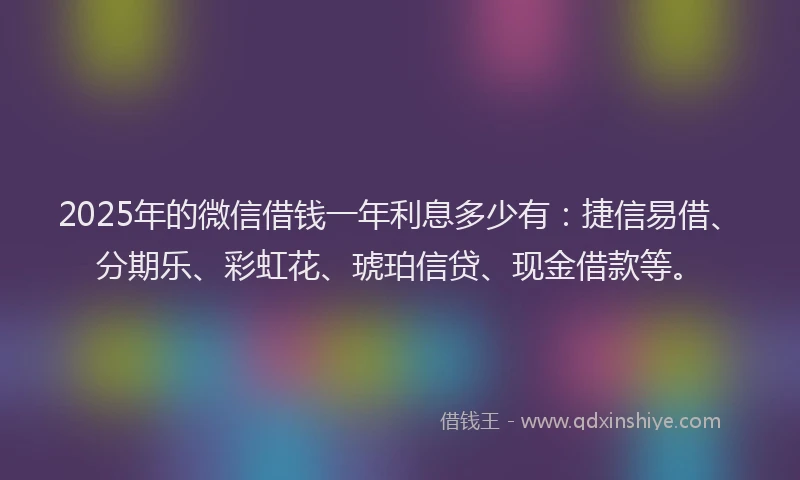 2025年的微信借钱一年利息多少有：捷信易借、分期乐、彩虹花、琥珀信贷、现金借款等。