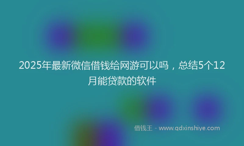 2025年最新微信借钱给网游可以吗，总结5个12月能贷款的软件