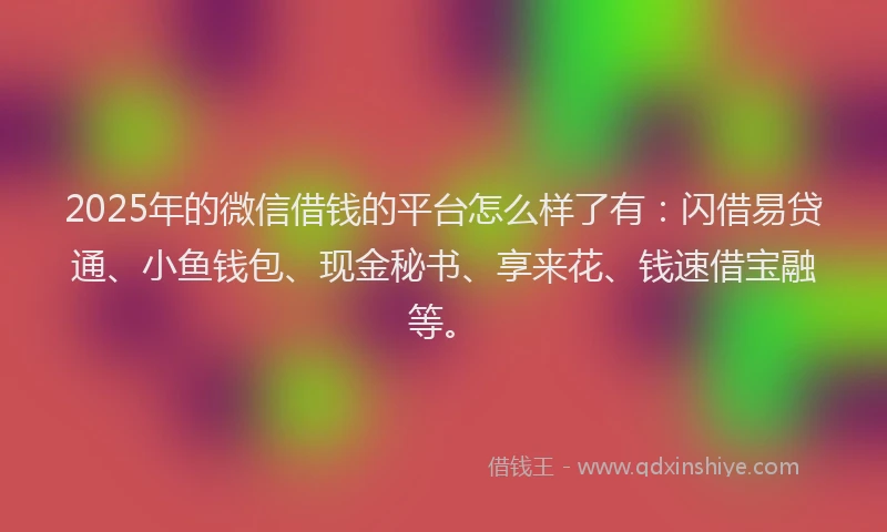2025年的微信借钱的平台怎么样了有：闪借易贷通、小鱼钱包、现金秘书、享来花、钱速借宝融等。