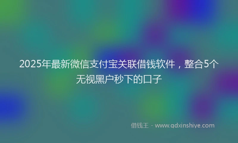 2025年最新微信支付宝关联借钱软件，整合5个无视黑户秒下的口子