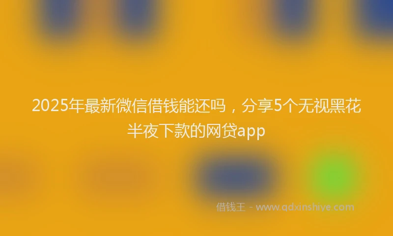 2025年最新微信借钱能还吗，分享5个无视黑花半夜下款的网贷app