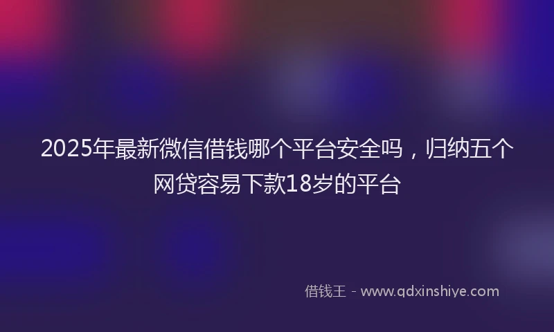 2025年最新微信借钱哪个平台安全吗，归纳五个网贷容易下款18岁的平台