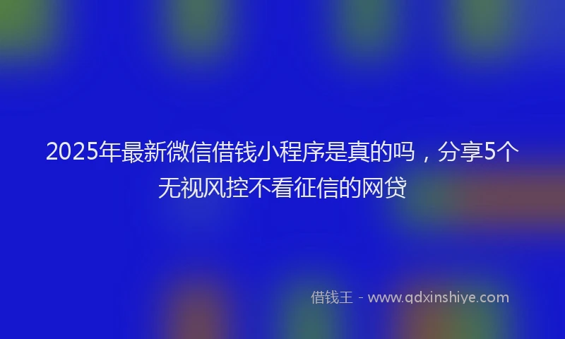2025年最新微信借钱小程序是真的吗，分享5个无视风控不看征信的网贷