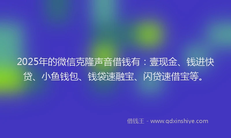 2025年的微信克隆声音借钱有：壹现金、钱进快贷、小鱼钱包、钱袋速融宝、闪贷速借宝等。
