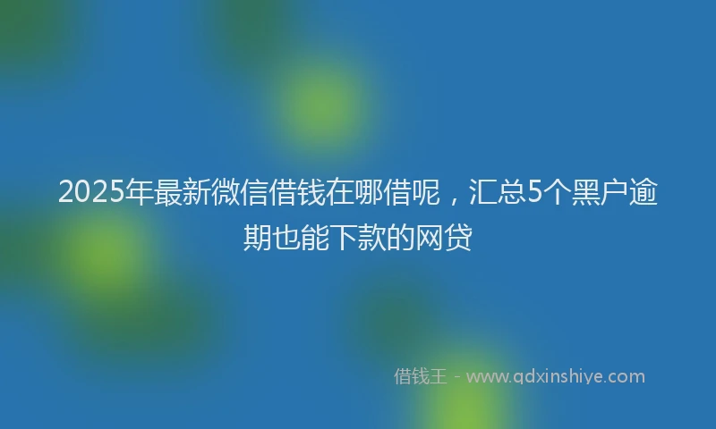 2025年最新微信借钱在哪借呢，汇总5个黑户逾期也能下款的网贷