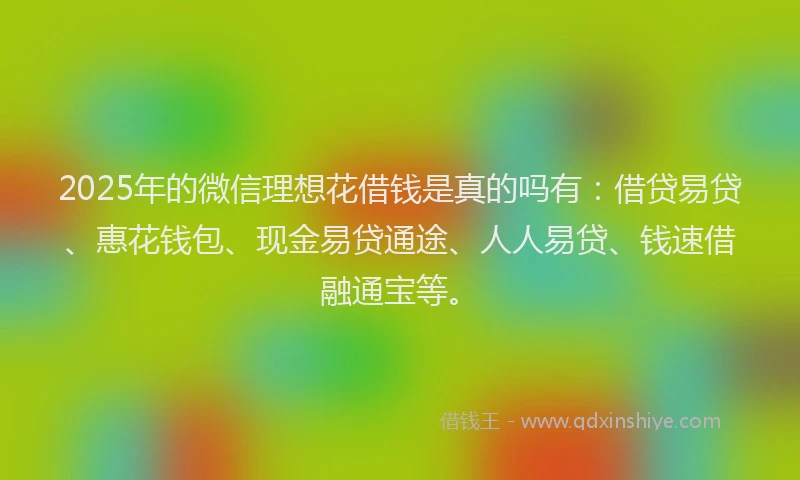 2025年的微信理想花借钱是真的吗有：借贷易贷、惠花钱包、现金易贷通途、人人易贷、钱速借融通宝等。