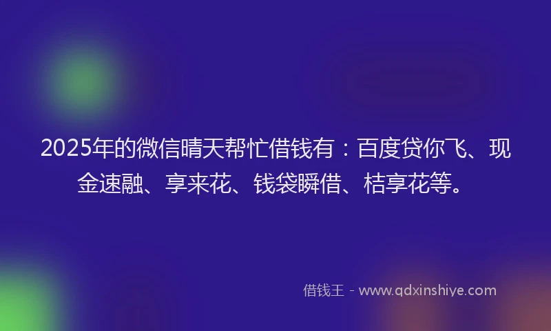 2025年的微信晴天帮忙借钱有：百度贷你飞、现金速融、享来花、钱袋瞬借、桔享花等。