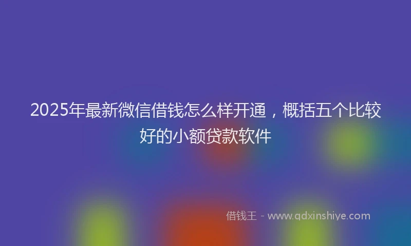 2025年最新微信借钱怎么样开通，概括五个比较好的小额贷款软件