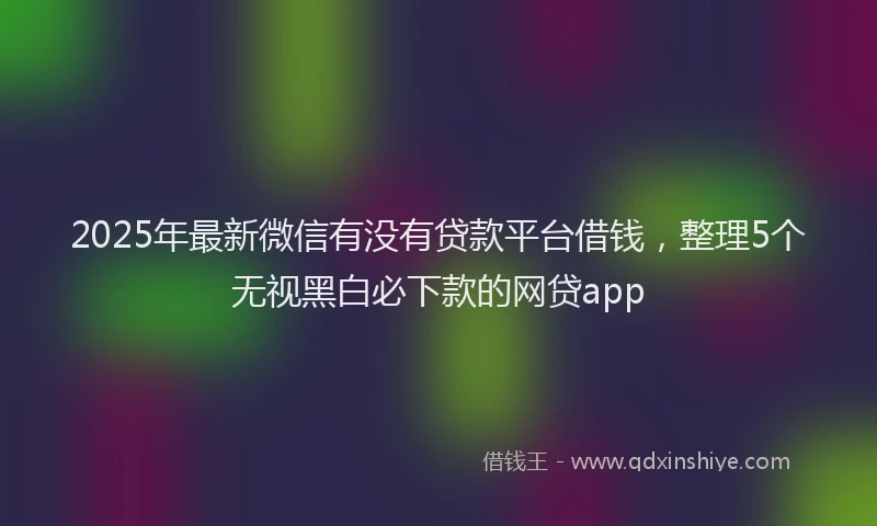 2025年最新微信有没有贷款平台借钱，整理5个无视黑白必下款的网贷app