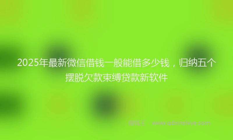 2025年最新微信借钱一般能借多少钱，归纳五个摆脱欠款束缚贷款新软件
