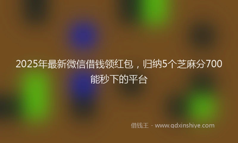 2025年最新微信借钱领红包，归纳5个芝麻分700能秒下的平台