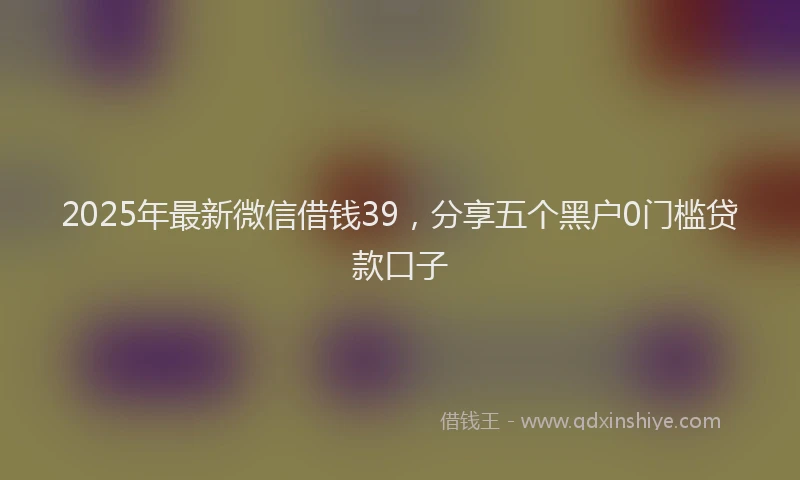 2025年最新微信借钱39，分享五个黑户0门槛贷款口子