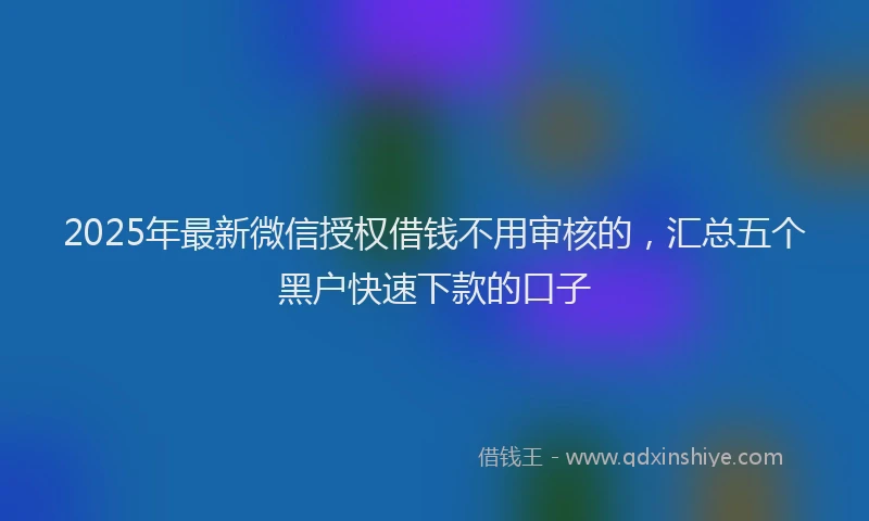 2025年最新微信授权借钱不用审核的，汇总五个黑户快速下款的口子