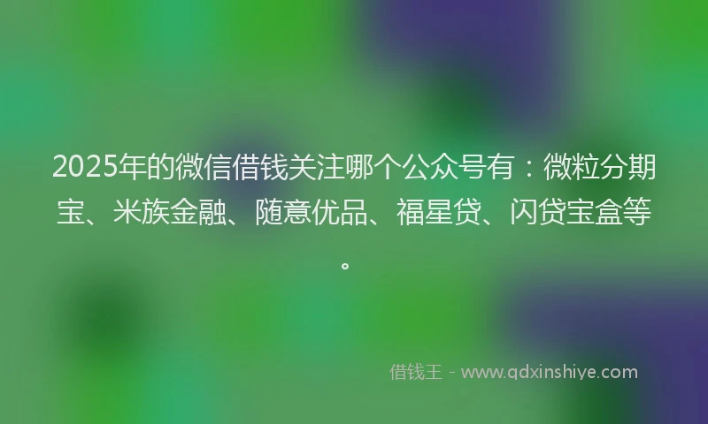 2025年的微信借钱关注哪个公众号有：微粒分期宝、米族金融、随意优品、福星贷、闪贷宝盒等。