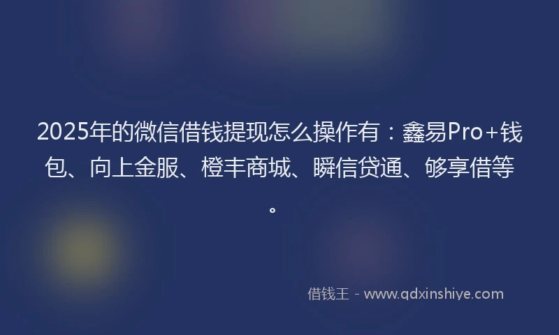 2025年的微信借钱提现怎么操作有：鑫易Pro+钱包、向上金服、橙丰商城、瞬信贷通、够享借等。