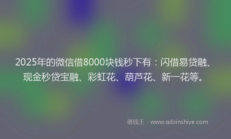 2025年的微信借8000块钱秒下有：闪借易贷融、现金秒贷宝融、彩虹花、葫芦花、新一花等。