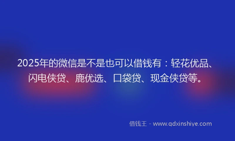 2025年的微信是不是也可以借钱有：轻花优品、闪电侠贷、鹿优选、口袋贷、现金侠贷等。