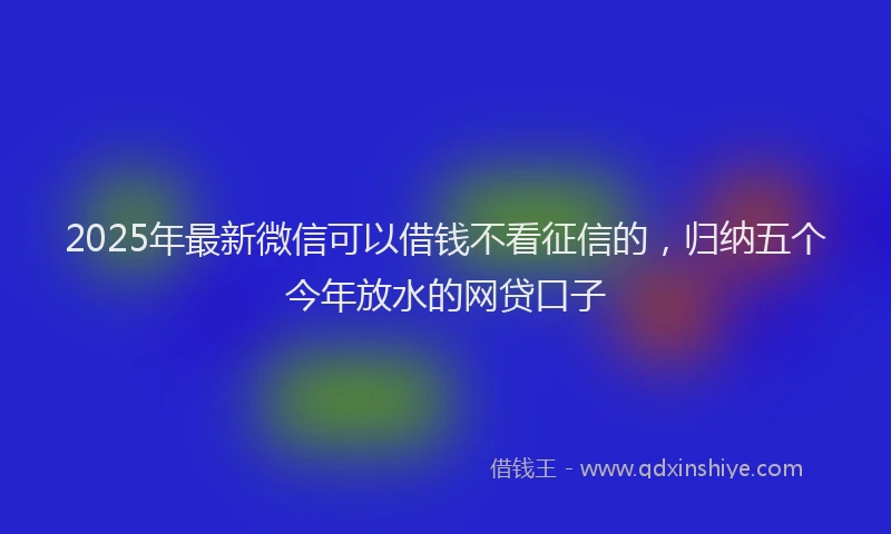 2025年最新微信可以借钱不看征信的，归纳五个今年放水的网贷口子
