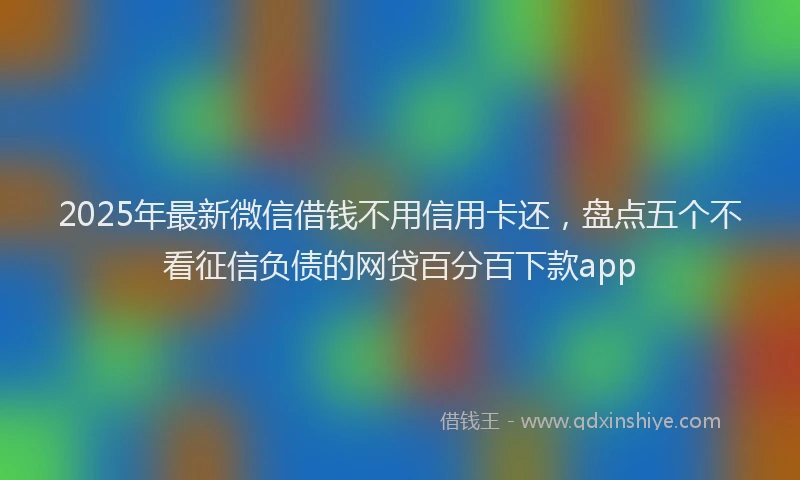 2025年最新微信借钱不用信用卡还，盘点五个不看征信负债的网贷百分百下款app