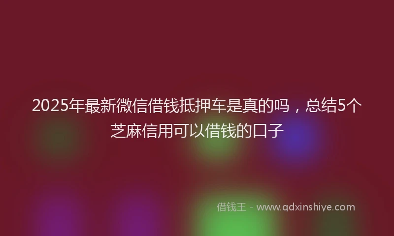 2025年最新微信借钱抵押车是真的吗，总结5个芝麻信用可以借钱的口子
