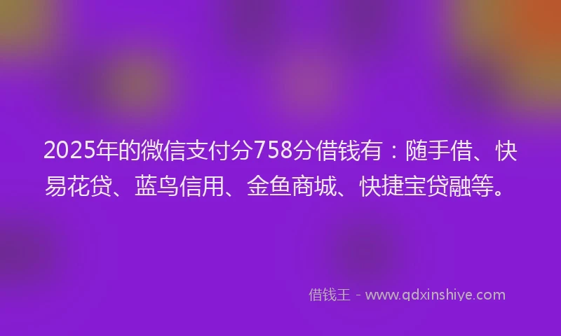 2025年的微信支付分758分借钱有：随手借、快易花贷、蓝鸟信用、金鱼商城、快捷宝贷融等。