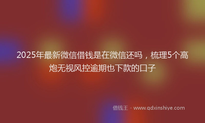 2025年最新微信借钱是在微信还吗，梳理5个高炮无视风控逾期也下款的口子