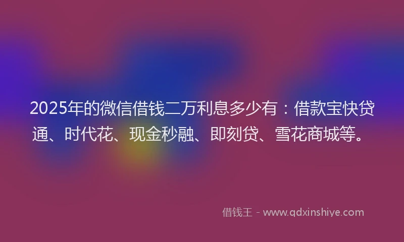 2025年的微信借钱二万利息多少有：借款宝快贷通、时代花、现金秒融、即刻贷、雪花商城等。