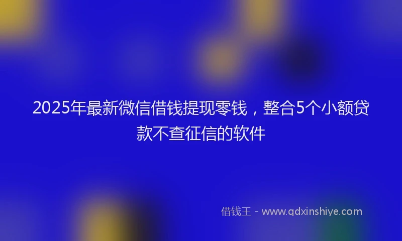 2025年最新微信借钱提现零钱，整合5个小额贷款不查征信的软件