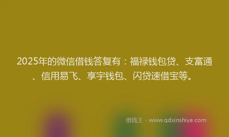 2025年的微信借钱答复有：福禄钱包贷、支富通、信用易飞、享宇钱包、闪贷速借宝等。