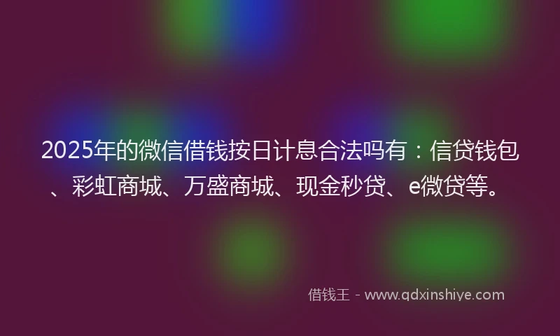 2025年的微信借钱按日计息合法吗有：信贷钱包、彩虹商城、万盛商城、现金秒贷、e微贷等。