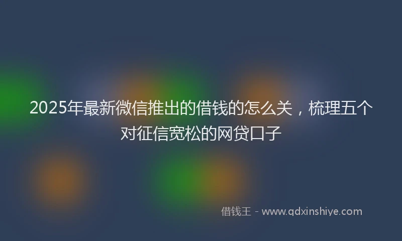 2025年最新微信推出的借钱的怎么关，梳理五个对征信宽松的网贷口子