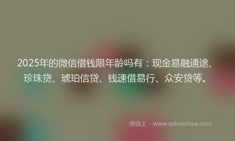 2025年的微信借钱限年龄吗有：现金易融通途、珍珠贷、琥珀信贷、钱速借易行、众安贷等。