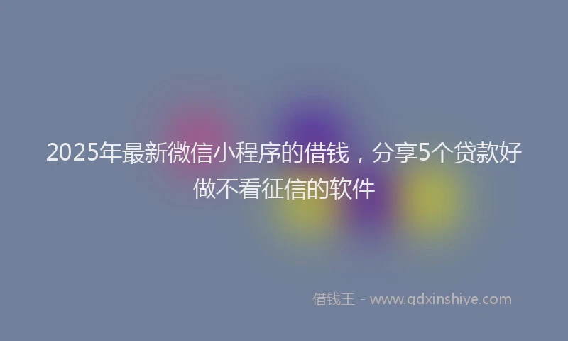 2025年最新微信小程序的借钱，分享5个贷款好做不看征信的软件